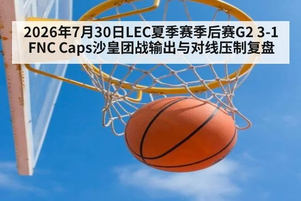 2026年7月30日LEC夏季赛季后赛G2 3-1 FNC Caps沙皇团战输出与对线压制复盘